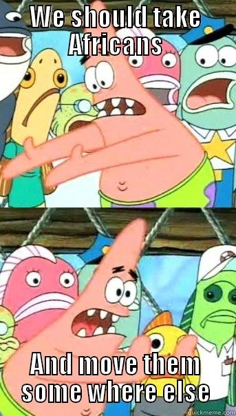 We should take Africans - WE SHOULD TAKE AFRICANS AND MOVE THEM SOME WHERE ELSE Push it somewhere else Patrick