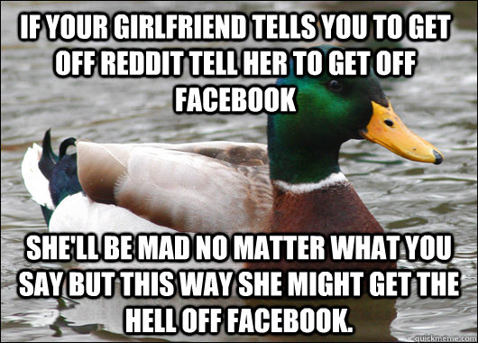 If your girlfriend tells you to get off reddit tell her to get off facebook She'll be mad no matter what you say but this way she might get the hell off facebook.  Actual Advice Mallard