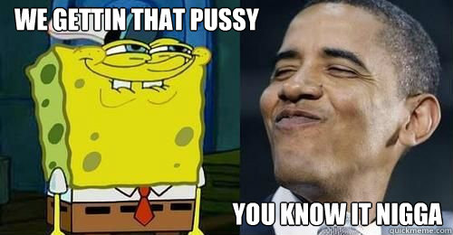 WE gettin that pussy YOu know it nigga  Obama and spongebob
