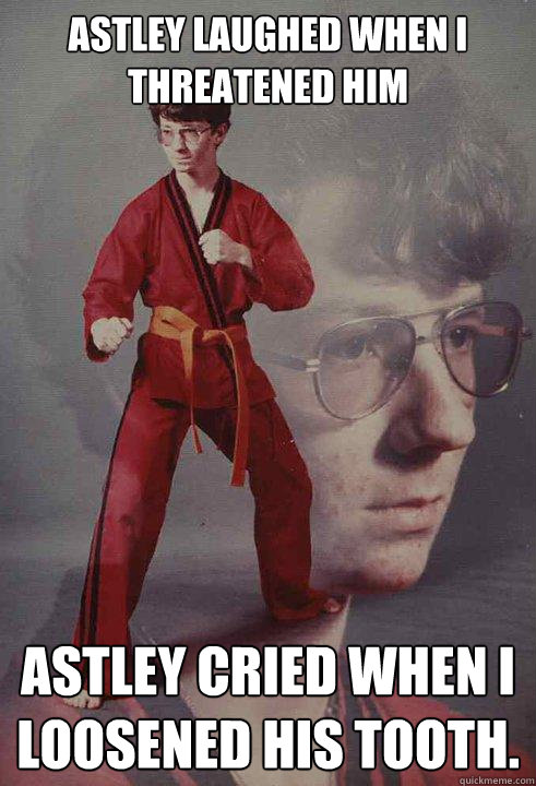 Astley laughed when I threatened him Astley cried when I loosened his tooth.  Karate Kyle