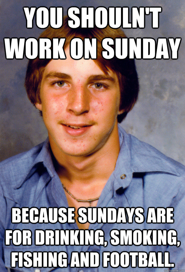 You shouln't work on Sunday because Sundays are for drinking, smoking, fishing and football. - You shouln't work on Sunday because Sundays are for drinking, smoking, fishing and football.  Old Economy Steven