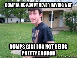 complains about never having a gf dumps girl for not being pretty enough  