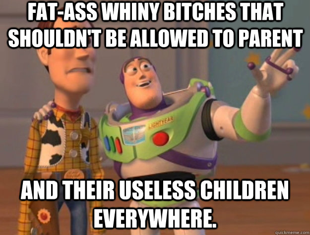 Fat-ass whiny bitches that shouldn't be allowed to parent And their useless children everywhere.  Toy Story