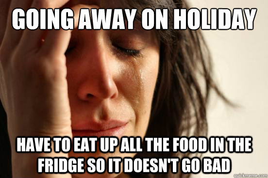 Going away on holiday Have to eat up all the food in the fridge so it doesn't go bad  First World Problems