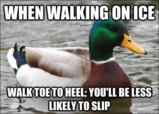 When walking on ice walk toe to heel; you'll be less likely to slip  Actual Advice Mallard