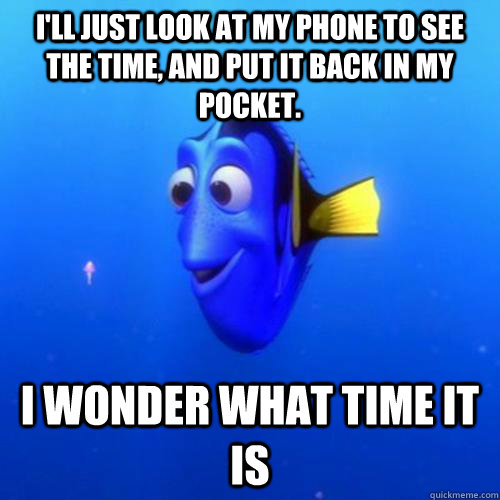 I'll just look at my phone to see the time, and put it back in my pocket. I wonder what time it is  dory