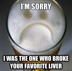 I'm sorry I was the one who broke your favorite liver  Confession Beer
