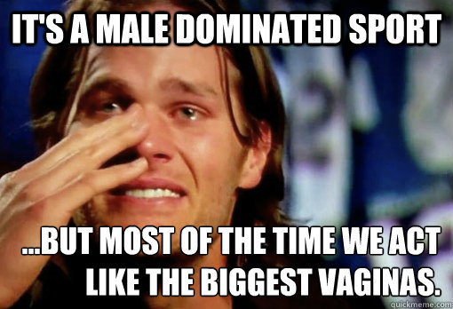 it's a male dominated sport ...but most of the time we act like the biggest VAGINAS.  Crying Tom Brady