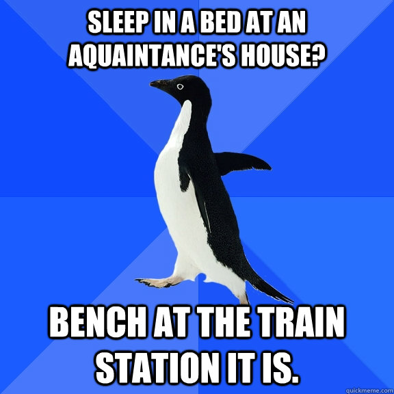 Sleep in a bed at an aquaintance's house? Bench at the train station it is.  Socially Awkward Penguin