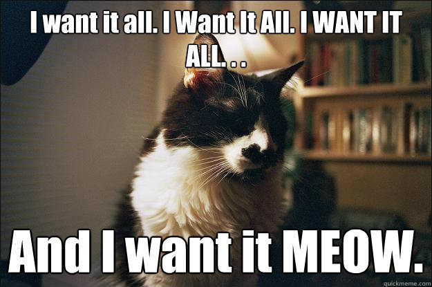 I want it all. I Want It All. I WANT IT ALL. . . And I want it MEOW. - I want it all. I Want It All. I WANT IT ALL. . . And I want it MEOW.  Freddie Mercury Cat
