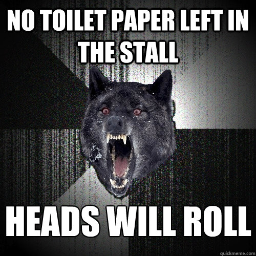 No Toilet Paper left in the stall heads will roll
    Insanity Wolf