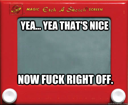 Yea... yea that's nice now fuck right off.  Good Guy Etch A Sketch