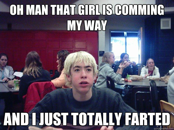 Oh man that girl is comming my way and I just totally farted  Puberty