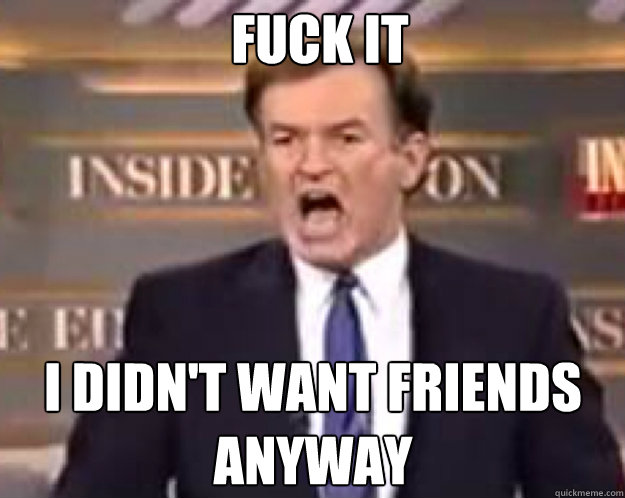 FUCK IT I didn't want friends anyway  fuck it bill
