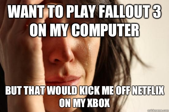 Want to play fallout 3 on my computer But that would kick me off Netflix on my Xbox   First World Problems