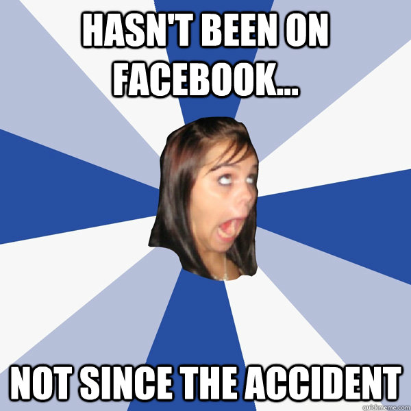 Hasn't been on Facebook... Not since the accident  Annoying Facebook Girl