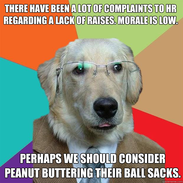 There have been a lot of complaints to HR regarding a lack of raises. Morale is low.   Perhaps we should consider peanut buttering their ball sacks.   Business Dog