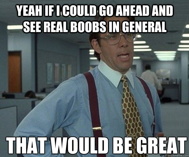 Yeah If i could go ahead and see real boobs in general THAT WOULD BE GREAT - Yeah If i could go ahead and see real boobs in general THAT WOULD BE GREAT  that would be great