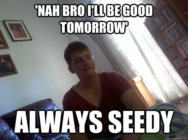 'nah bro I'll be good tomorrow' Always seedy - 'nah bro I'll be good tomorrow' Always seedy  Tippy Seedy Matt