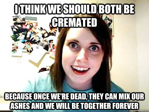 I think we should both be cremated Because once we're dead, they can mix our ashes and we will be together forever - I think we should both be cremated Because once we're dead, they can mix our ashes and we will be together forever  Overly Attached Girlfriend