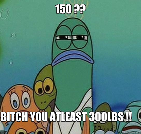 150 ??

 Bitch you atleast 300lbs !!  Serious fish SpongeBob