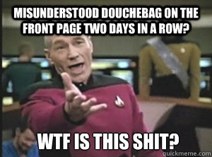 Misunderstood douchEbag on the front page two days in A ROW? wtf IS THIS SHIT?  Annoyed Picard