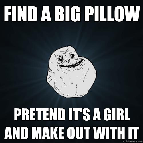 find a big pillow pretend it's a girl and make out with it  Forever Alone