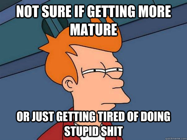 Not sure if getting more mature Or just getting tired of doing stupid shit  Futurama Fry