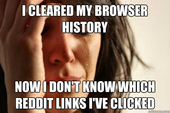 i cleared my browser history now i don't know which reddit links i've clicked  First World Problems