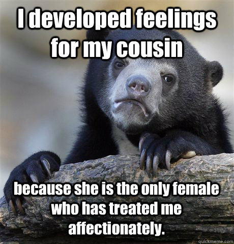 I developed feelings for my cousin because she is the only female who has treated me affectionately. - I developed feelings for my cousin because she is the only female who has treated me affectionately.  Confession Bear