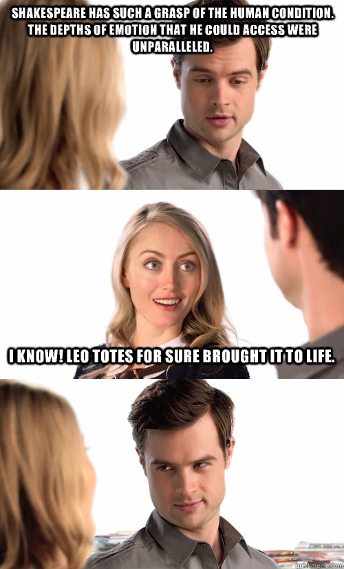 Shakespeare has such a grasp of the human condition.  The depths of emotion that he could access were unparalleled. I know! Leo totes for sure brought it to life.  The Book Snob
