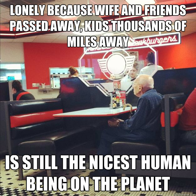 Lonely because wife and friends passed away, Kids thousands of miles away Is still the nicest human being on the planet  Old Good Guy Greg