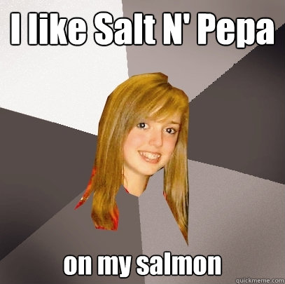 I like Salt N' Pepa on my salmon  Musically Oblivious 8th Grader