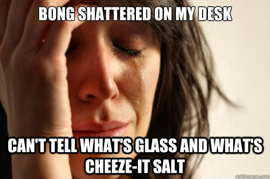 BONG SHATTERED ON MY DESK CAN'T TELL WHAT'S GLASS AND WHAT'S CHEEZE-IT SALT  First World Problems