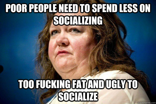 poor people need to spend less on socializing Too fucking fat and ugly to socialize - poor people need to spend less on socializing Too fucking fat and ugly to socialize  Spiteful Billionaire