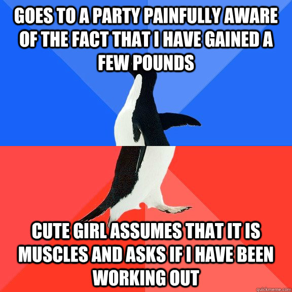 Goes to a party painfully aware of the fact that I have gained a few pounds Cute girl assumes that it is muscles and asks if I have been working out  Socially Awkward Awesome Penguin