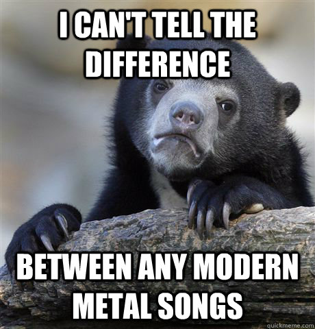 I can't tell the difference Between any modern metal songs  Confession Bear
