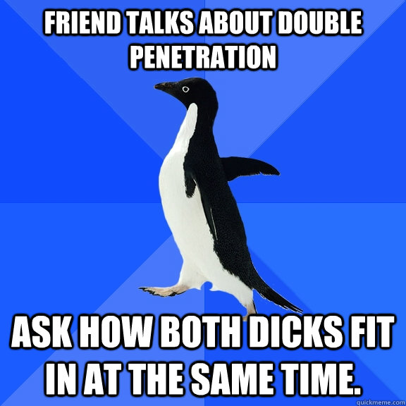Friend talks about double penetration Ask how both dicks fit in at the same time.  Socially Awkward Penguin