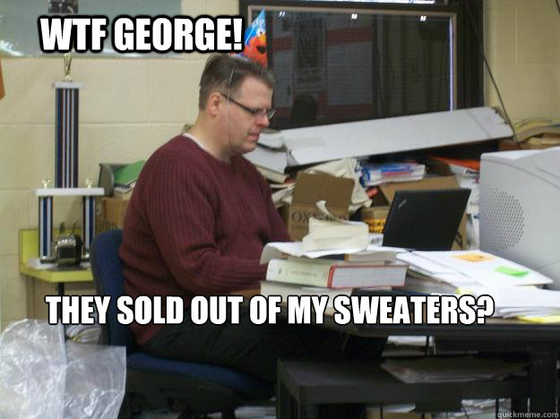 WTF George!  They sold out of my sweaters?  