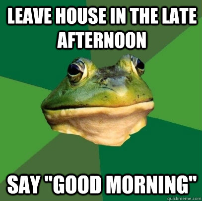 Leave house in the late afternoon Say 