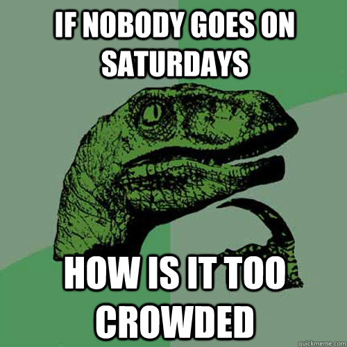 if nobody goes on Saturdays how is it too crowded   Philosoraptor
