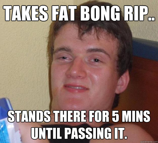 takes fat bong rip.. stands there for 5 mins until passing it. - takes fat bong rip.. stands there for 5 mins until passing it.  10 Guy