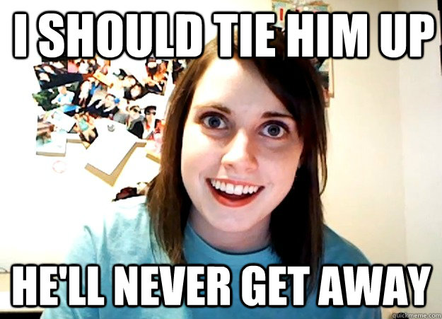 I should tie him up He'll never get away  Overly Attached Girlfriend