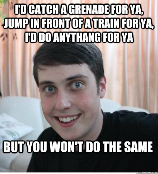 I'd catch a grenade for ya, jump in front of a train for ya, i'd do anythang for ya but you won't do the same - I'd catch a grenade for ya, jump in front of a train for ya, i'd do anythang for ya but you won't do the same  Overly Attached Boyfriend