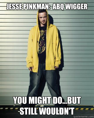 Jesse Pinkman:  abq wigger you might do...but still wouldn't  ABQ Wigger