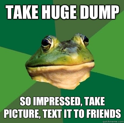 Take huge dump So impressed, take picture, text it to friends  Foul Bachelor Frog