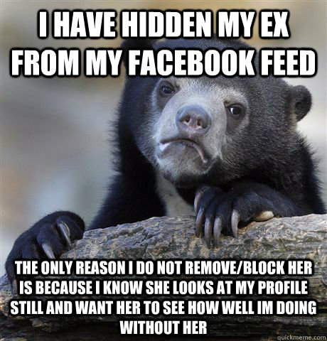 I have hidden my ex from my Facebook feed The only reason I do not remove/block her is because I know she looks at my profile still and want her to see how well Im doing without her   Confession Bear