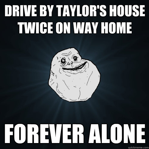 DRIVE BY TAYLOR'S HOUSE TWICE ON WAY HOME FOREVER ALONE  Forever Alone