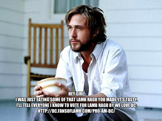 Hey Girl, 
I was just eating some of that lamb ragu you made. It's tasty.
I'll tell everyone I know to vote for Lamb Ragu by We Love DC: http://dc.fansoflamb.com/pro-am-dc/ - Hey Girl, 
I was just eating some of that lamb ragu you made. It's tasty.
I'll tell everyone I know to vote for Lamb Ragu by We Love DC: http://dc.fansoflamb.com/pro-am-dc/  Advertising Ryan Gosling