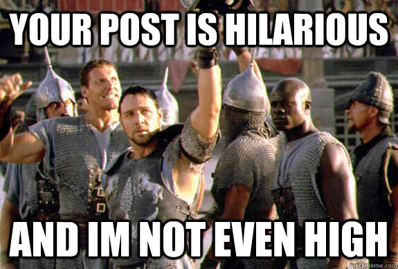 your post is hilarious and im not even high - your post is hilarious and im not even high  Upvoting Maximus